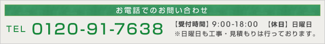 お電話でのお問い合わせ　TEL:0120-91-7638　【受付時間】9：00～18：00　　【定休日】日曜日　※日曜日も工事・見積もりは行っております。